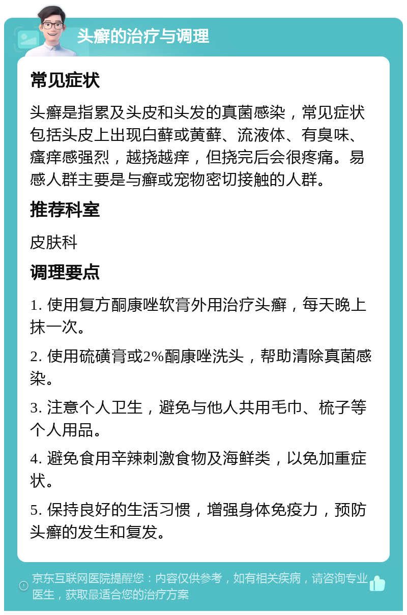 头癣的治疗与调理 常见症状 头癣是指累及头皮和头发的真菌感染，常见症状包括头皮上出现白藓或黄藓、流液体、有臭味、瘙痒感强烈，越挠越痒，但挠完后会很疼痛。易感人群主要是与癣或宠物密切接触的人群。 推荐科室 皮肤科 调理要点 1. 使用复方酮康唑软膏外用治疗头癣，每天晚上抹一次。 2. 使用硫磺膏或2%酮康唑洗头，帮助清除真菌感染。 3. 注意个人卫生，避免与他人共用毛巾、梳子等个人用品。 4. 避免食用辛辣刺激食物及海鲜类，以免加重症状。 5. 保持良好的生活习惯，增强身体免疫力，预防头癣的发生和复发。