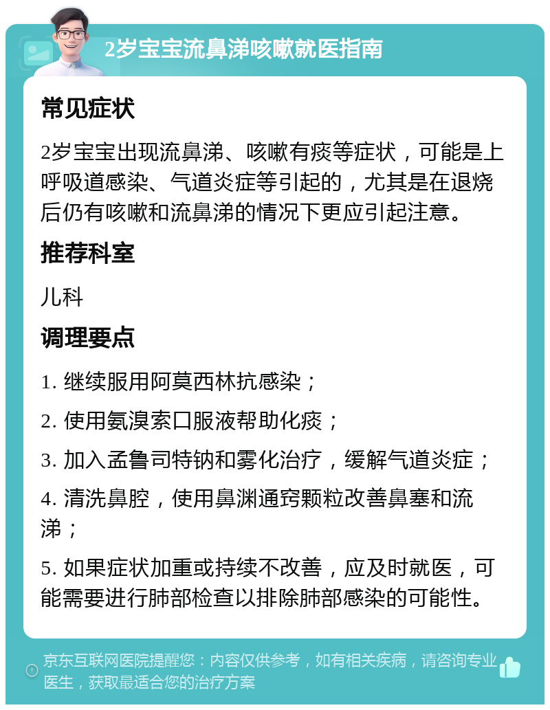 2岁宝宝流鼻涕咳嗽就医指南 常见症状 2岁宝宝出现流鼻涕、咳嗽有痰等症状，可能是上呼吸道感染、气道炎症等引起的，尤其是在退烧后仍有咳嗽和流鼻涕的情况下更应引起注意。 推荐科室 儿科 调理要点 1. 继续服用阿莫西林抗感染； 2. 使用氨溴索口服液帮助化痰； 3. 加入孟鲁司特钠和雾化治疗，缓解气道炎症； 4. 清洗鼻腔，使用鼻渊通窍颗粒改善鼻塞和流涕； 5. 如果症状加重或持续不改善，应及时就医，可能需要进行肺部检查以排除肺部感染的可能性。