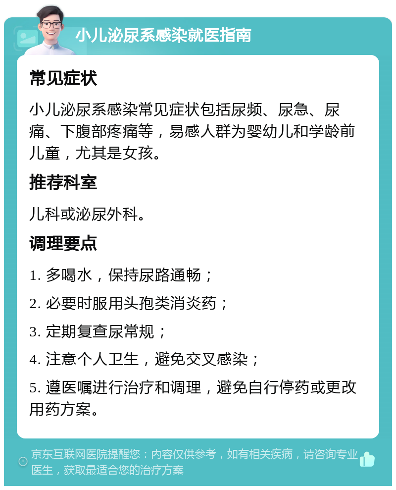 小儿泌尿系感染就医指南 常见症状 小儿泌尿系感染常见症状包括尿频、尿急、尿痛、下腹部疼痛等，易感人群为婴幼儿和学龄前儿童，尤其是女孩。 推荐科室 儿科或泌尿外科。 调理要点 1. 多喝水，保持尿路通畅； 2. 必要时服用头孢类消炎药； 3. 定期复查尿常规； 4. 注意个人卫生，避免交叉感染； 5. 遵医嘱进行治疗和调理，避免自行停药或更改用药方案。