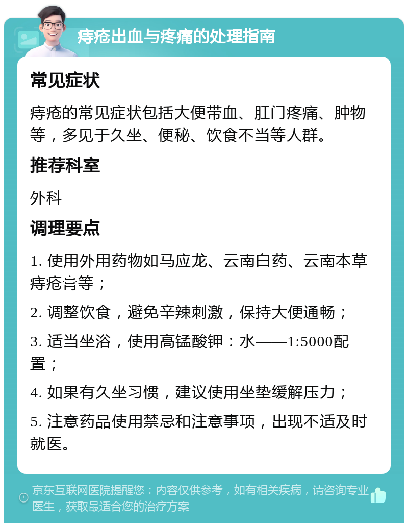 痔疮出血与疼痛的处理指南 常见症状 痔疮的常见症状包括大便带血、肛门疼痛、肿物等，多见于久坐、便秘、饮食不当等人群。 推荐科室 外科 调理要点 1. 使用外用药物如马应龙、云南白药、云南本草痔疮膏等； 2. 调整饮食，避免辛辣刺激，保持大便通畅； 3. 适当坐浴，使用高锰酸钾：水——1:5000配置； 4. 如果有久坐习惯，建议使用坐垫缓解压力； 5. 注意药品使用禁忌和注意事项，出现不适及时就医。