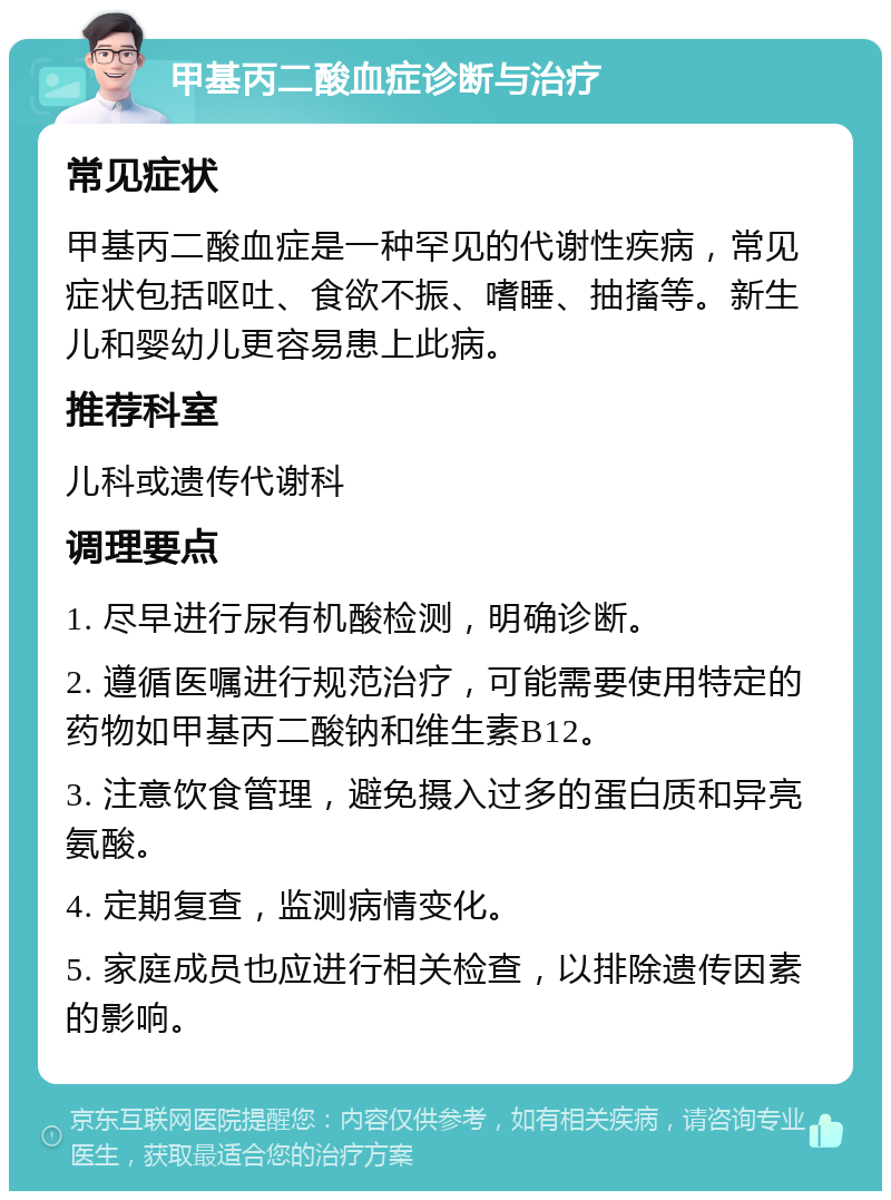 甲基丙二酸血症诊断与治疗 常见症状 甲基丙二酸血症是一种罕见的代谢性疾病，常见症状包括呕吐、食欲不振、嗜睡、抽搐等。新生儿和婴幼儿更容易患上此病。 推荐科室 儿科或遗传代谢科 调理要点 1. 尽早进行尿有机酸检测，明确诊断。 2. 遵循医嘱进行规范治疗，可能需要使用特定的药物如甲基丙二酸钠和维生素B12。 3. 注意饮食管理，避免摄入过多的蛋白质和异亮氨酸。 4. 定期复查，监测病情变化。 5. 家庭成员也应进行相关检查，以排除遗传因素的影响。