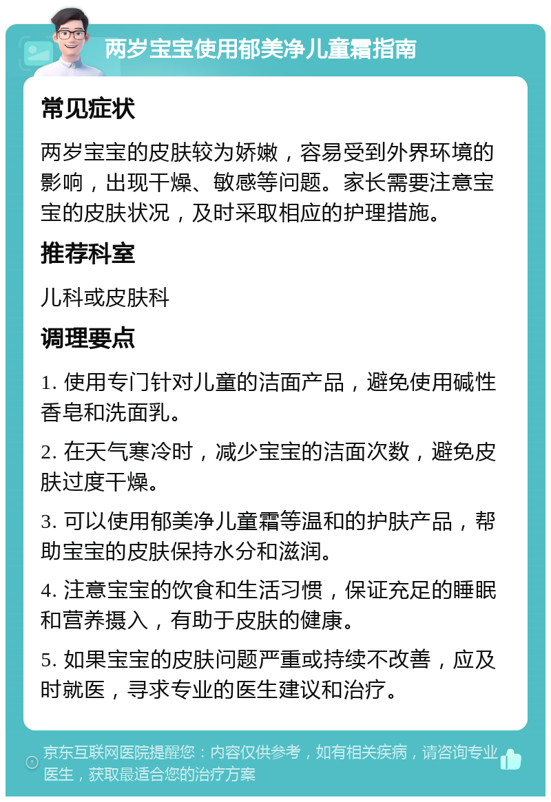 两岁宝宝使用郁美净儿童霜指南 常见症状 两岁宝宝的皮肤较为娇嫩，容易受到外界环境的影响，出现干燥、敏感等问题。家长需要注意宝宝的皮肤状况，及时采取相应的护理措施。 推荐科室 儿科或皮肤科 调理要点 1. 使用专门针对儿童的洁面产品，避免使用碱性香皂和洗面乳。 2. 在天气寒冷时，减少宝宝的洁面次数，避免皮肤过度干燥。 3. 可以使用郁美净儿童霜等温和的护肤产品，帮助宝宝的皮肤保持水分和滋润。 4. 注意宝宝的饮食和生活习惯，保证充足的睡眠和营养摄入，有助于皮肤的健康。 5. 如果宝宝的皮肤问题严重或持续不改善，应及时就医，寻求专业的医生建议和治疗。