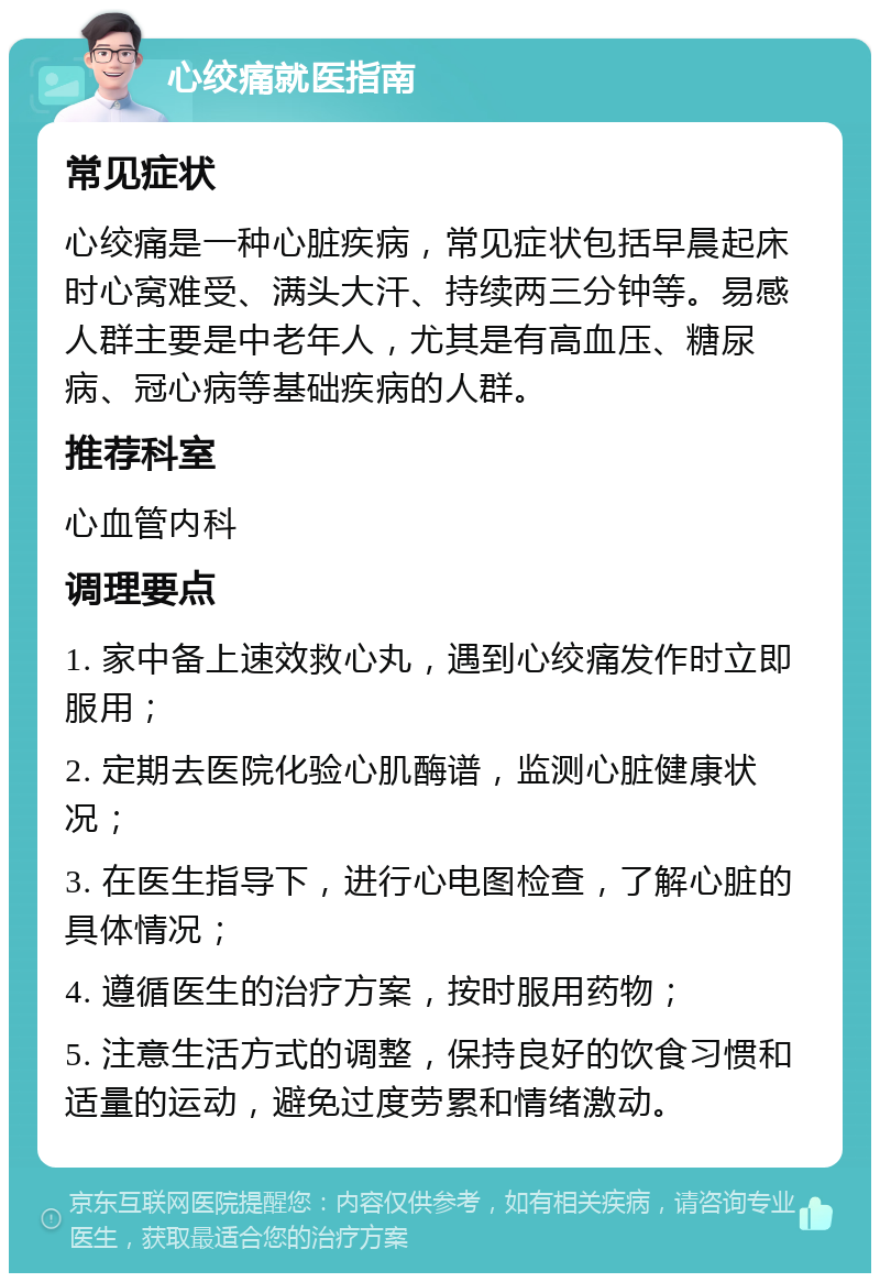 心绞痛就医指南 常见症状 心绞痛是一种心脏疾病，常见症状包括早晨起床时心窝难受、满头大汗、持续两三分钟等。易感人群主要是中老年人，尤其是有高血压、糖尿病、冠心病等基础疾病的人群。 推荐科室 心血管内科 调理要点 1. 家中备上速效救心丸，遇到心绞痛发作时立即服用； 2. 定期去医院化验心肌酶谱，监测心脏健康状况； 3. 在医生指导下，进行心电图检查，了解心脏的具体情况； 4. 遵循医生的治疗方案，按时服用药物； 5. 注意生活方式的调整，保持良好的饮食习惯和适量的运动，避免过度劳累和情绪激动。