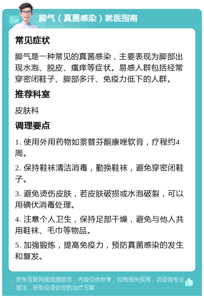 脚气（真菌感染）就医指南 常见症状 脚气是一种常见的真菌感染，主要表现为脚部出现水泡、脱皮、瘙痒等症状。易感人群包括经常穿密闭鞋子、脚部多汗、免疫力低下的人群。 推荐科室 皮肤科 调理要点 1. 使用外用药物如萘替芬酮康唑软膏，疗程约4周。 2. 保持鞋袜清洁消毒，勤换鞋袜，避免穿密闭鞋子。 3. 避免烫伤皮肤，若皮肤破损或水泡破裂，可以用碘伏消毒处理。 4. 注意个人卫生，保持足部干燥，避免与他人共用鞋袜、毛巾等物品。 5. 加强锻炼，提高免疫力，预防真菌感染的发生和复发。