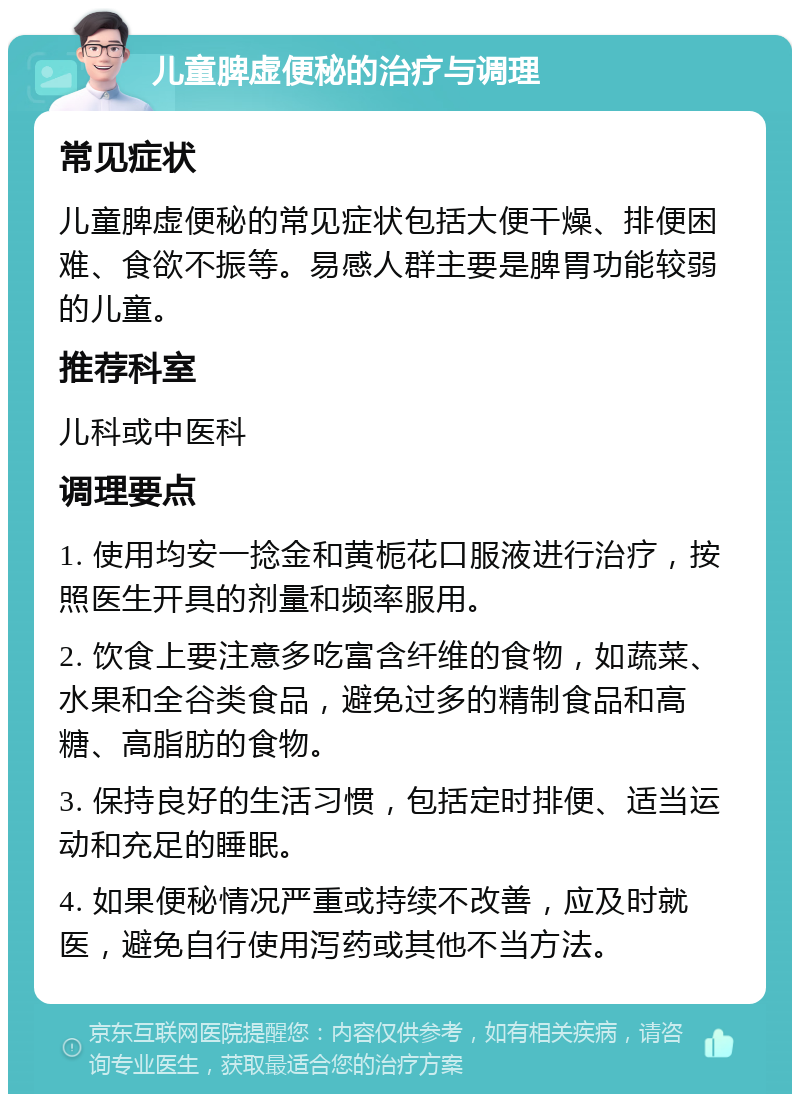 儿童脾虚便秘的治疗与调理 常见症状 儿童脾虚便秘的常见症状包括大便干燥、排便困难、食欲不振等。易感人群主要是脾胃功能较弱的儿童。 推荐科室 儿科或中医科 调理要点 1. 使用均安一捻金和黄栀花口服液进行治疗，按照医生开具的剂量和频率服用。 2. 饮食上要注意多吃富含纤维的食物，如蔬菜、水果和全谷类食品，避免过多的精制食品和高糖、高脂肪的食物。 3. 保持良好的生活习惯，包括定时排便、适当运动和充足的睡眠。 4. 如果便秘情况严重或持续不改善，应及时就医，避免自行使用泻药或其他不当方法。