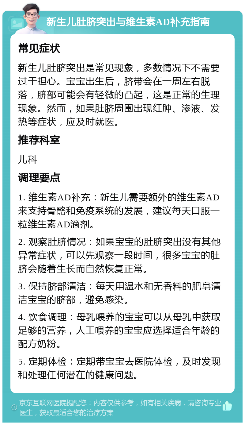 新生儿肚脐突出与维生素AD补充指南 常见症状 新生儿肚脐突出是常见现象，多数情况下不需要过于担心。宝宝出生后，脐带会在一周左右脱落，脐部可能会有轻微的凸起，这是正常的生理现象。然而，如果肚脐周围出现红肿、渗液、发热等症状，应及时就医。 推荐科室 儿科 调理要点 1. 维生素AD补充：新生儿需要额外的维生素AD来支持骨骼和免疫系统的发展，建议每天口服一粒维生素AD滴剂。 2. 观察肚脐情况：如果宝宝的肚脐突出没有其他异常症状，可以先观察一段时间，很多宝宝的肚脐会随着生长而自然恢复正常。 3. 保持脐部清洁：每天用温水和无香料的肥皂清洁宝宝的脐部，避免感染。 4. 饮食调理：母乳喂养的宝宝可以从母乳中获取足够的营养，人工喂养的宝宝应选择适合年龄的配方奶粉。 5. 定期体检：定期带宝宝去医院体检，及时发现和处理任何潜在的健康问题。