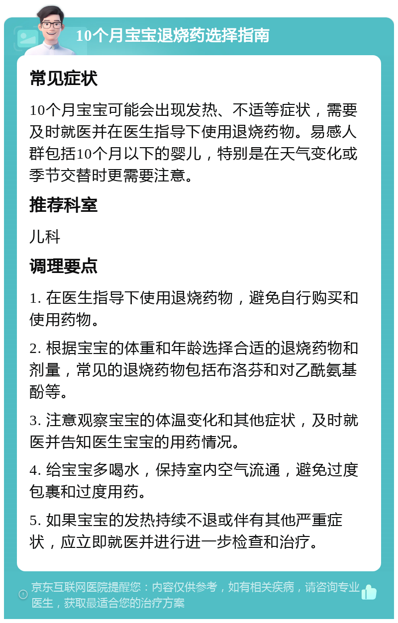 10个月宝宝退烧药选择指南 常见症状 10个月宝宝可能会出现发热、不适等症状，需要及时就医并在医生指导下使用退烧药物。易感人群包括10个月以下的婴儿，特别是在天气变化或季节交替时更需要注意。 推荐科室 儿科 调理要点 1. 在医生指导下使用退烧药物，避免自行购买和使用药物。 2. 根据宝宝的体重和年龄选择合适的退烧药物和剂量，常见的退烧药物包括布洛芬和对乙酰氨基酚等。 3. 注意观察宝宝的体温变化和其他症状，及时就医并告知医生宝宝的用药情况。 4. 给宝宝多喝水，保持室内空气流通，避免过度包裹和过度用药。 5. 如果宝宝的发热持续不退或伴有其他严重症状，应立即就医并进行进一步检查和治疗。