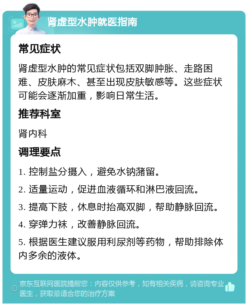 肾虚型水肿就医指南 常见症状 肾虚型水肿的常见症状包括双脚肿胀、走路困难、皮肤麻木、甚至出现皮肤敏感等。这些症状可能会逐渐加重，影响日常生活。 推荐科室 肾内科 调理要点 1. 控制盐分摄入，避免水钠潴留。 2. 适量运动，促进血液循环和淋巴液回流。 3. 提高下肢，休息时抬高双脚，帮助静脉回流。 4. 穿弹力袜，改善静脉回流。 5. 根据医生建议服用利尿剂等药物，帮助排除体内多余的液体。