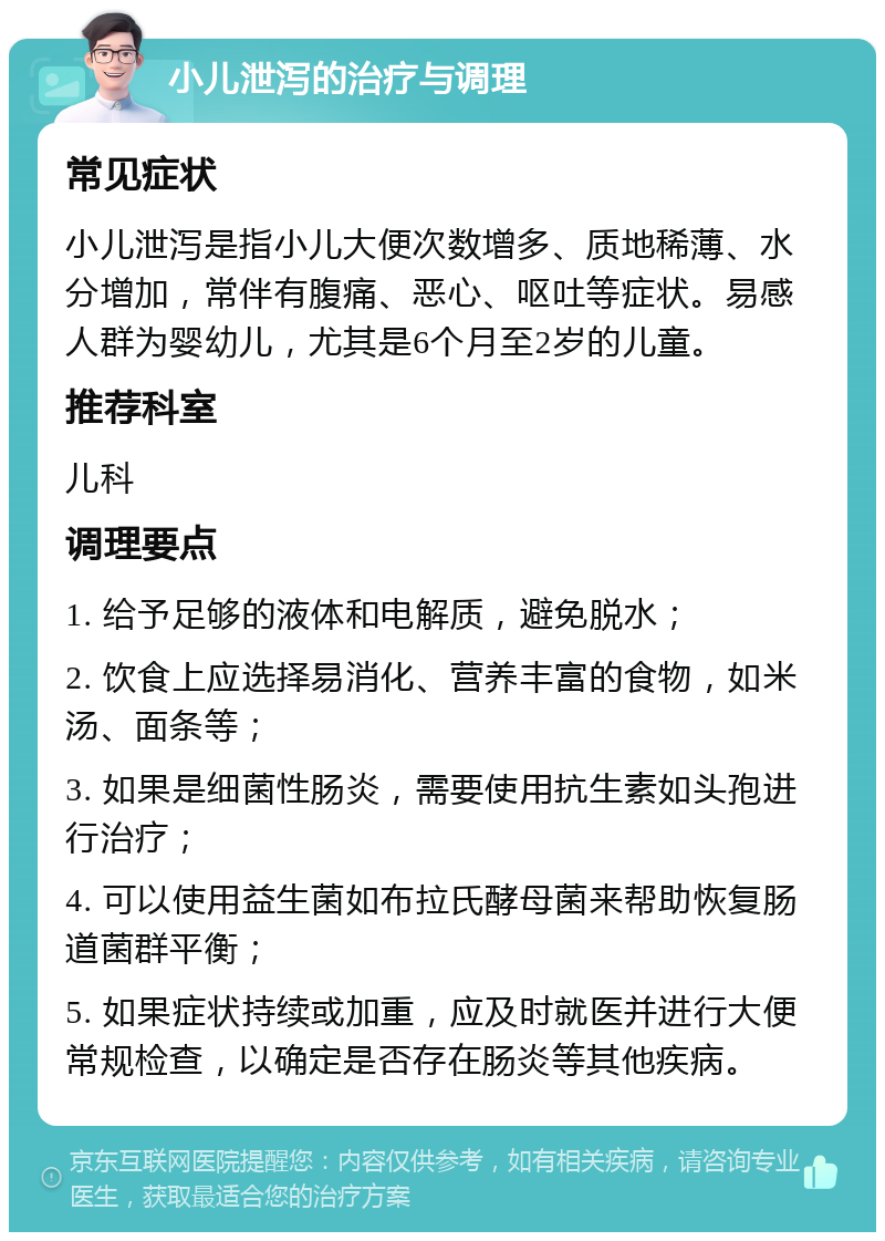 小儿泄泻的治疗与调理 常见症状 小儿泄泻是指小儿大便次数增多、质地稀薄、水分增加，常伴有腹痛、恶心、呕吐等症状。易感人群为婴幼儿，尤其是6个月至2岁的儿童。 推荐科室 儿科 调理要点 1. 给予足够的液体和电解质，避免脱水； 2. 饮食上应选择易消化、营养丰富的食物，如米汤、面条等； 3. 如果是细菌性肠炎，需要使用抗生素如头孢进行治疗； 4. 可以使用益生菌如布拉氏酵母菌来帮助恢复肠道菌群平衡； 5. 如果症状持续或加重，应及时就医并进行大便常规检查，以确定是否存在肠炎等其他疾病。