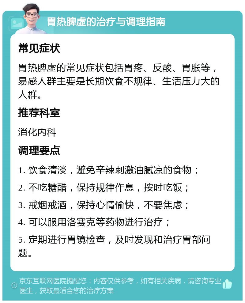 胃热脾虚的治疗与调理指南 常见症状 胃热脾虚的常见症状包括胃疼、反酸、胃胀等，易感人群主要是长期饮食不规律、生活压力大的人群。 推荐科室 消化内科 调理要点 1. 饮食清淡，避免辛辣刺激油腻凉的食物； 2. 不吃糖醋，保持规律作息，按时吃饭； 3. 戒烟戒酒，保持心情愉快，不要焦虑； 4. 可以服用洛赛克等药物进行治疗； 5. 定期进行胃镜检查，及时发现和治疗胃部问题。