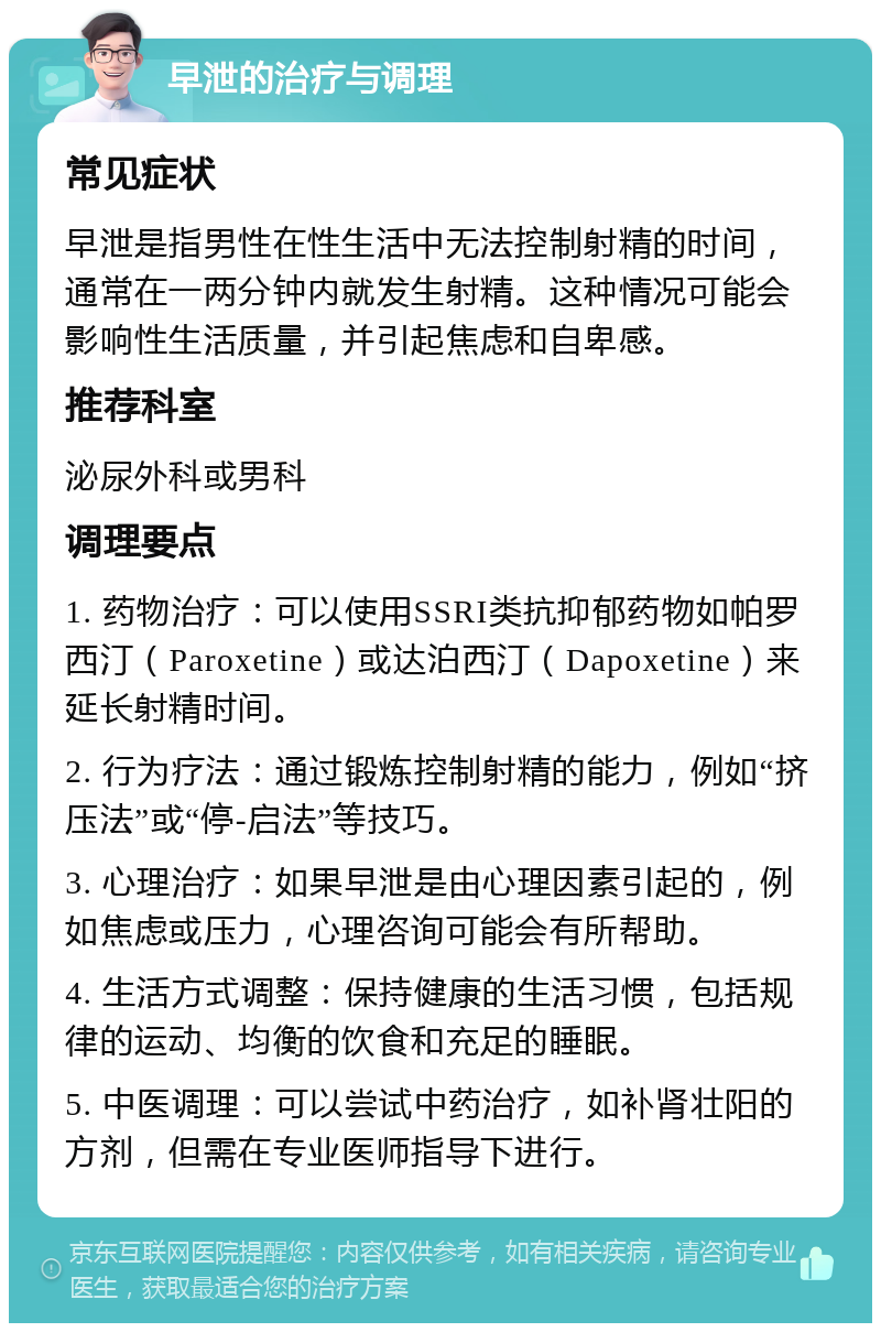 早泄的治疗与调理 常见症状 早泄是指男性在性生活中无法控制射精的时间，通常在一两分钟内就发生射精。这种情况可能会影响性生活质量，并引起焦虑和自卑感。 推荐科室 泌尿外科或男科 调理要点 1. 药物治疗：可以使用SSRI类抗抑郁药物如帕罗西汀（Paroxetine）或达泊西汀（Dapoxetine）来延长射精时间。 2. 行为疗法：通过锻炼控制射精的能力，例如“挤压法”或“停-启法”等技巧。 3. 心理治疗：如果早泄是由心理因素引起的，例如焦虑或压力，心理咨询可能会有所帮助。 4. 生活方式调整：保持健康的生活习惯，包括规律的运动、均衡的饮食和充足的睡眠。 5. 中医调理：可以尝试中药治疗，如补肾壮阳的方剂，但需在专业医师指导下进行。