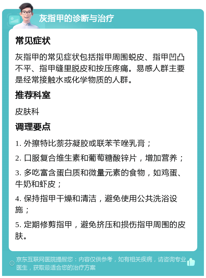 灰指甲的诊断与治疗 常见症状 灰指甲的常见症状包括指甲周围蜕皮、指甲凹凸不平、指甲缝里脱皮和按压疼痛。易感人群主要是经常接触水或化学物质的人群。 推荐科室 皮肤科 调理要点 1. 外擦特比萘芬凝胶或联苯苄唑乳膏； 2. 口服复合维生素和葡萄糖酸锌片，增加营养； 3. 多吃富含蛋白质和微量元素的食物，如鸡蛋、牛奶和虾皮； 4. 保持指甲干燥和清洁，避免使用公共洗浴设施； 5. 定期修剪指甲，避免挤压和损伤指甲周围的皮肤。