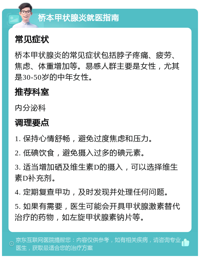 桥本甲状腺炎就医指南 常见症状 桥本甲状腺炎的常见症状包括脖子疼痛、疲劳、焦虑、体重增加等。易感人群主要是女性，尤其是30-50岁的中年女性。 推荐科室 内分泌科 调理要点 1. 保持心情舒畅，避免过度焦虑和压力。 2. 低碘饮食，避免摄入过多的碘元素。 3. 适当增加硒及维生素D的摄入，可以选择维生素D补充剂。 4. 定期复查甲功，及时发现并处理任何问题。 5. 如果有需要，医生可能会开具甲状腺激素替代治疗的药物，如左旋甲状腺素钠片等。