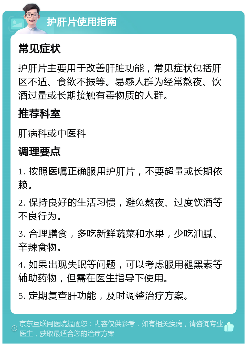 护肝片使用指南 常见症状 护肝片主要用于改善肝脏功能，常见症状包括肝区不适、食欲不振等。易感人群为经常熬夜、饮酒过量或长期接触有毒物质的人群。 推荐科室 肝病科或中医科 调理要点 1. 按照医嘱正确服用护肝片，不要超量或长期依赖。 2. 保持良好的生活习惯，避免熬夜、过度饮酒等不良行为。 3. 合理膳食，多吃新鲜蔬菜和水果，少吃油腻、辛辣食物。 4. 如果出现失眠等问题，可以考虑服用褪黑素等辅助药物，但需在医生指导下使用。 5. 定期复查肝功能，及时调整治疗方案。