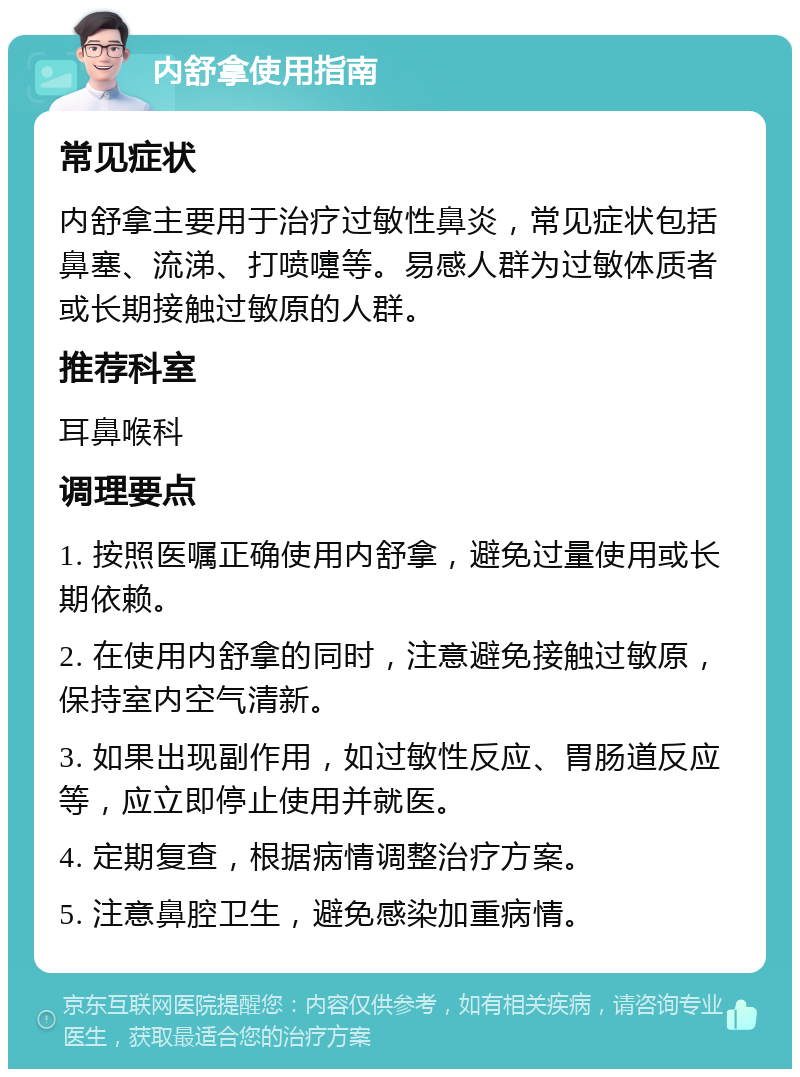 内舒拿使用指南 常见症状 内舒拿主要用于治疗过敏性鼻炎，常见症状包括鼻塞、流涕、打喷嚏等。易感人群为过敏体质者或长期接触过敏原的人群。 推荐科室 耳鼻喉科 调理要点 1. 按照医嘱正确使用内舒拿，避免过量使用或长期依赖。 2. 在使用内舒拿的同时，注意避免接触过敏原，保持室内空气清新。 3. 如果出现副作用，如过敏性反应、胃肠道反应等，应立即停止使用并就医。 4. 定期复查，根据病情调整治疗方案。 5. 注意鼻腔卫生，避免感染加重病情。