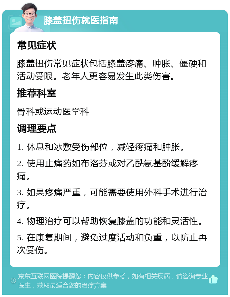 膝盖扭伤就医指南 常见症状 膝盖扭伤常见症状包括膝盖疼痛、肿胀、僵硬和活动受限。老年人更容易发生此类伤害。 推荐科室 骨科或运动医学科 调理要点 1. 休息和冰敷受伤部位，减轻疼痛和肿胀。 2. 使用止痛药如布洛芬或对乙酰氨基酚缓解疼痛。 3. 如果疼痛严重，可能需要使用外科手术进行治疗。 4. 物理治疗可以帮助恢复膝盖的功能和灵活性。 5. 在康复期间，避免过度活动和负重，以防止再次受伤。