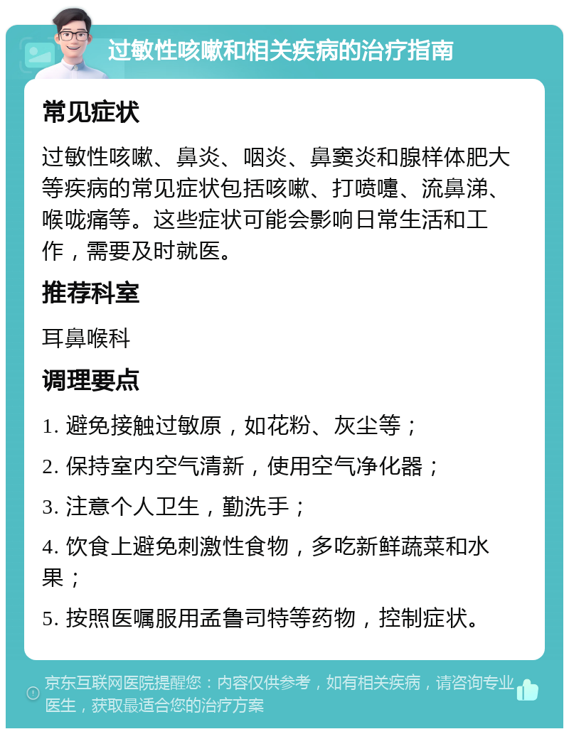 过敏性咳嗽和相关疾病的治疗指南 常见症状 过敏性咳嗽、鼻炎、咽炎、鼻窦炎和腺样体肥大等疾病的常见症状包括咳嗽、打喷嚏、流鼻涕、喉咙痛等。这些症状可能会影响日常生活和工作，需要及时就医。 推荐科室 耳鼻喉科 调理要点 1. 避免接触过敏原，如花粉、灰尘等； 2. 保持室内空气清新，使用空气净化器； 3. 注意个人卫生，勤洗手； 4. 饮食上避免刺激性食物，多吃新鲜蔬菜和水果； 5. 按照医嘱服用孟鲁司特等药物，控制症状。