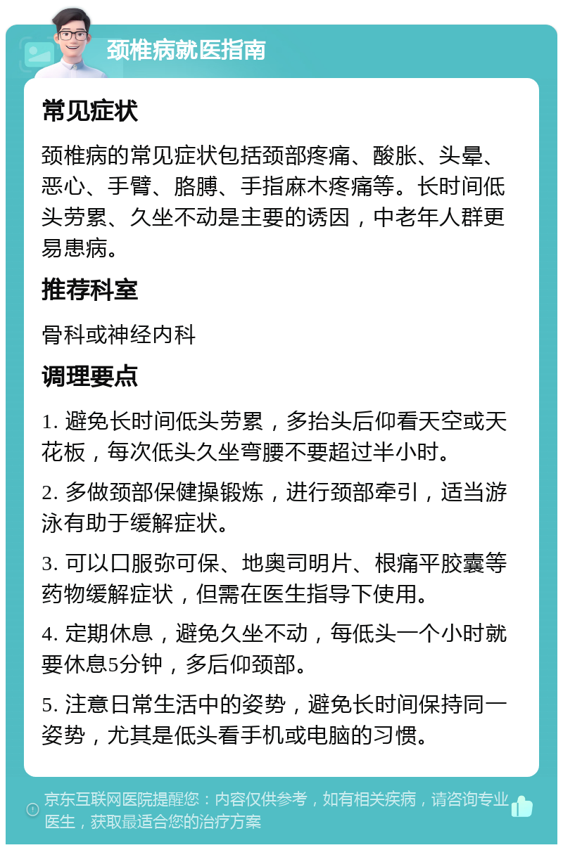 颈椎病就医指南 常见症状 颈椎病的常见症状包括颈部疼痛、酸胀、头晕、恶心、手臂、胳膊、手指麻木疼痛等。长时间低头劳累、久坐不动是主要的诱因，中老年人群更易患病。 推荐科室 骨科或神经内科 调理要点 1. 避免长时间低头劳累，多抬头后仰看天空或天花板，每次低头久坐弯腰不要超过半小时。 2. 多做颈部保健操锻炼，进行颈部牵引，适当游泳有助于缓解症状。 3. 可以口服弥可保、地奥司明片、根痛平胶囊等药物缓解症状，但需在医生指导下使用。 4. 定期休息，避免久坐不动，每低头一个小时就要休息5分钟，多后仰颈部。 5. 注意日常生活中的姿势，避免长时间保持同一姿势，尤其是低头看手机或电脑的习惯。