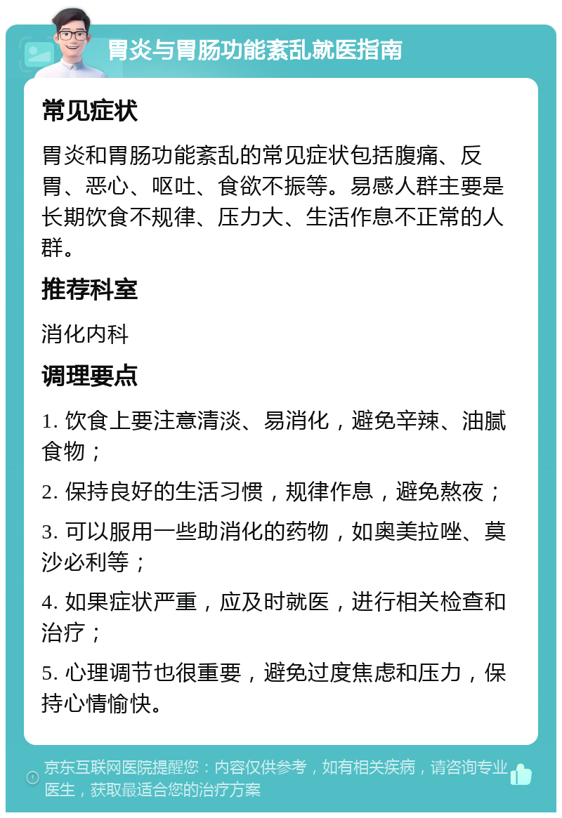 胃炎与胃肠功能紊乱就医指南 常见症状 胃炎和胃肠功能紊乱的常见症状包括腹痛、反胃、恶心、呕吐、食欲不振等。易感人群主要是长期饮食不规律、压力大、生活作息不正常的人群。 推荐科室 消化内科 调理要点 1. 饮食上要注意清淡、易消化，避免辛辣、油腻食物； 2. 保持良好的生活习惯，规律作息，避免熬夜； 3. 可以服用一些助消化的药物，如奥美拉唑、莫沙必利等； 4. 如果症状严重，应及时就医，进行相关检查和治疗； 5. 心理调节也很重要，避免过度焦虑和压力，保持心情愉快。