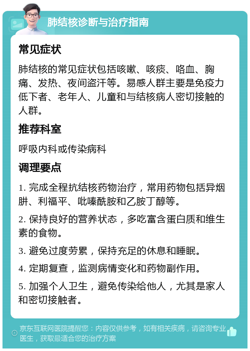 肺结核诊断与治疗指南 常见症状 肺结核的常见症状包括咳嗽、咳痰、咯血、胸痛、发热、夜间盗汗等。易感人群主要是免疫力低下者、老年人、儿童和与结核病人密切接触的人群。 推荐科室 呼吸内科或传染病科 调理要点 1. 完成全程抗结核药物治疗，常用药物包括异烟肼、利福平、吡嗪酰胺和乙胺丁醇等。 2. 保持良好的营养状态，多吃富含蛋白质和维生素的食物。 3. 避免过度劳累，保持充足的休息和睡眠。 4. 定期复查，监测病情变化和药物副作用。 5. 加强个人卫生，避免传染给他人，尤其是家人和密切接触者。