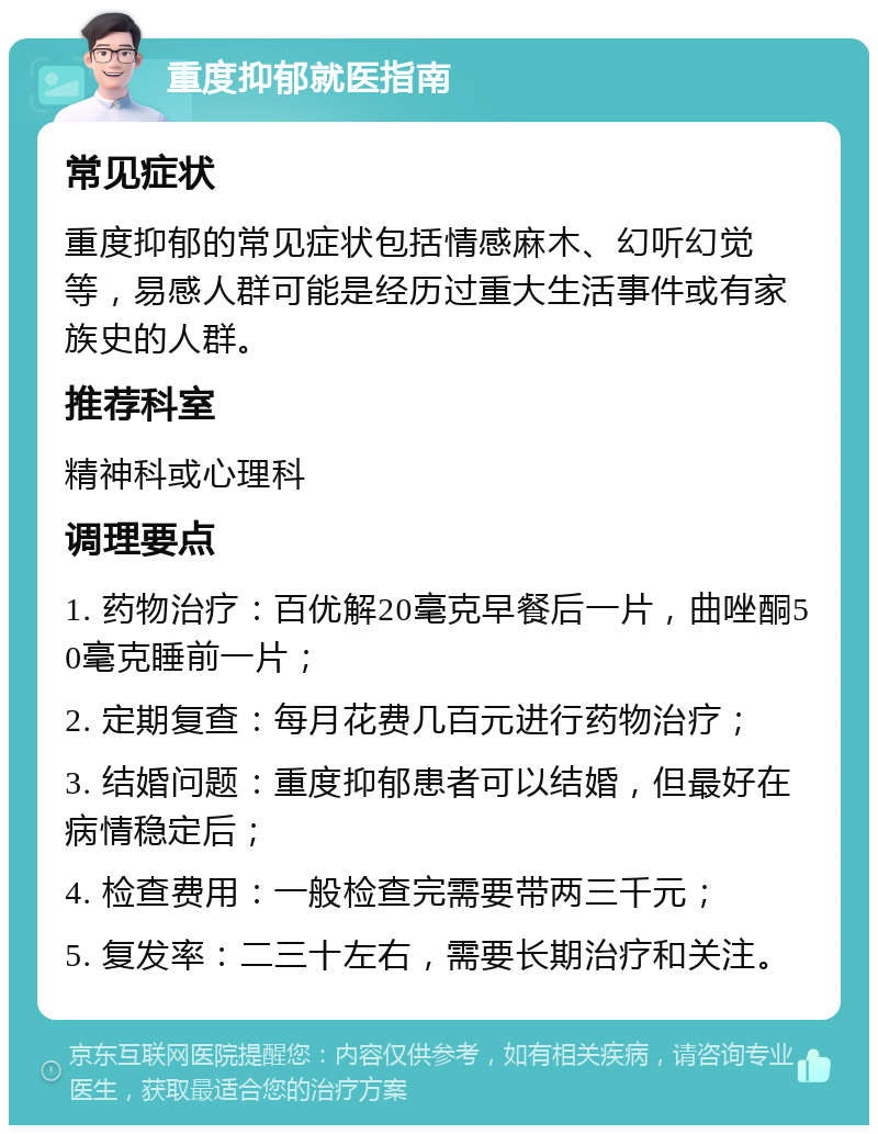 重度抑郁就医指南 常见症状 重度抑郁的常见症状包括情感麻木、幻听幻觉等，易感人群可能是经历过重大生活事件或有家族史的人群。 推荐科室 精神科或心理科 调理要点 1. 药物治疗：百优解20毫克早餐后一片，曲唑酮50毫克睡前一片； 2. 定期复查：每月花费几百元进行药物治疗； 3. 结婚问题：重度抑郁患者可以结婚，但最好在病情稳定后； 4. 检查费用：一般检查完需要带两三千元； 5. 复发率：二三十左右，需要长期治疗和关注。