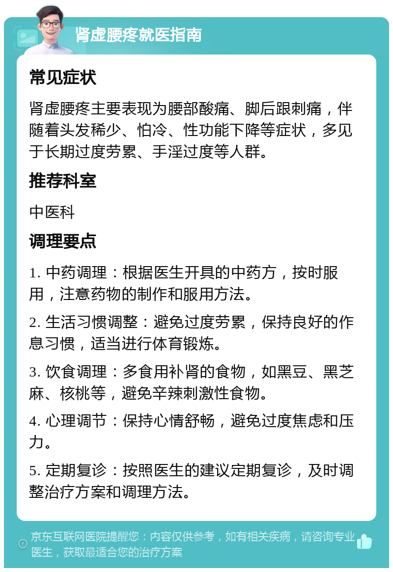 肾虚腰疼就医指南 常见症状 肾虚腰疼主要表现为腰部酸痛、脚后跟刺痛，伴随着头发稀少、怕冷、性功能下降等症状，多见于长期过度劳累、手淫过度等人群。 推荐科室 中医科 调理要点 1. 中药调理：根据医生开具的中药方，按时服用，注意药物的制作和服用方法。 2. 生活习惯调整：避免过度劳累，保持良好的作息习惯，适当进行体育锻炼。 3. 饮食调理：多食用补肾的食物，如黑豆、黑芝麻、核桃等，避免辛辣刺激性食物。 4. 心理调节：保持心情舒畅，避免过度焦虑和压力。 5. 定期复诊：按照医生的建议定期复诊，及时调整治疗方案和调理方法。