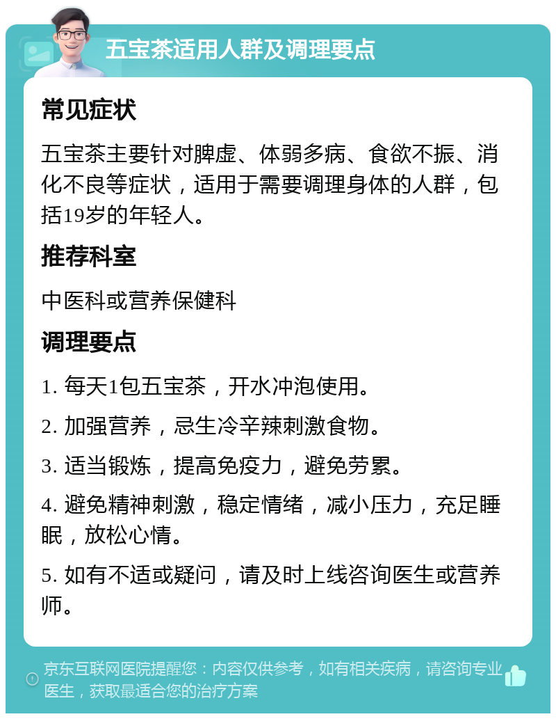 五宝茶适用人群及调理要点 常见症状 五宝茶主要针对脾虚、体弱多病、食欲不振、消化不良等症状，适用于需要调理身体的人群，包括19岁的年轻人。 推荐科室 中医科或营养保健科 调理要点 1. 每天1包五宝茶，开水冲泡使用。 2. 加强营养，忌生冷辛辣刺激食物。 3. 适当锻炼，提高免疫力，避免劳累。 4. 避免精神刺激，稳定情绪，减小压力，充足睡眠，放松心情。 5. 如有不适或疑问，请及时上线咨询医生或营养师。