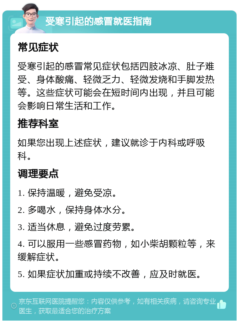 受寒引起的感冒就医指南 常见症状 受寒引起的感冒常见症状包括四肢冰凉、肚子难受、身体酸痛、轻微乏力、轻微发烧和手脚发热等。这些症状可能会在短时间内出现，并且可能会影响日常生活和工作。 推荐科室 如果您出现上述症状，建议就诊于内科或呼吸科。 调理要点 1. 保持温暖，避免受凉。 2. 多喝水，保持身体水分。 3. 适当休息，避免过度劳累。 4. 可以服用一些感冒药物，如小柴胡颗粒等，来缓解症状。 5. 如果症状加重或持续不改善，应及时就医。