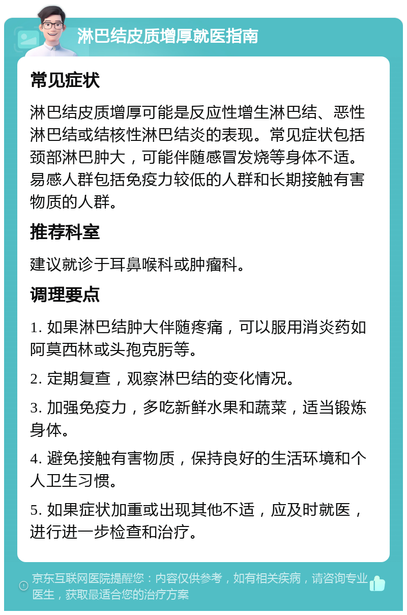 淋巴结皮质增厚就医指南 常见症状 淋巴结皮质增厚可能是反应性增生淋巴结、恶性淋巴结或结核性淋巴结炎的表现。常见症状包括颈部淋巴肿大，可能伴随感冒发烧等身体不适。易感人群包括免疫力较低的人群和长期接触有害物质的人群。 推荐科室 建议就诊于耳鼻喉科或肿瘤科。 调理要点 1. 如果淋巴结肿大伴随疼痛，可以服用消炎药如阿莫西林或头孢克肟等。 2. 定期复查，观察淋巴结的变化情况。 3. 加强免疫力，多吃新鲜水果和蔬菜，适当锻炼身体。 4. 避免接触有害物质，保持良好的生活环境和个人卫生习惯。 5. 如果症状加重或出现其他不适，应及时就医，进行进一步检查和治疗。