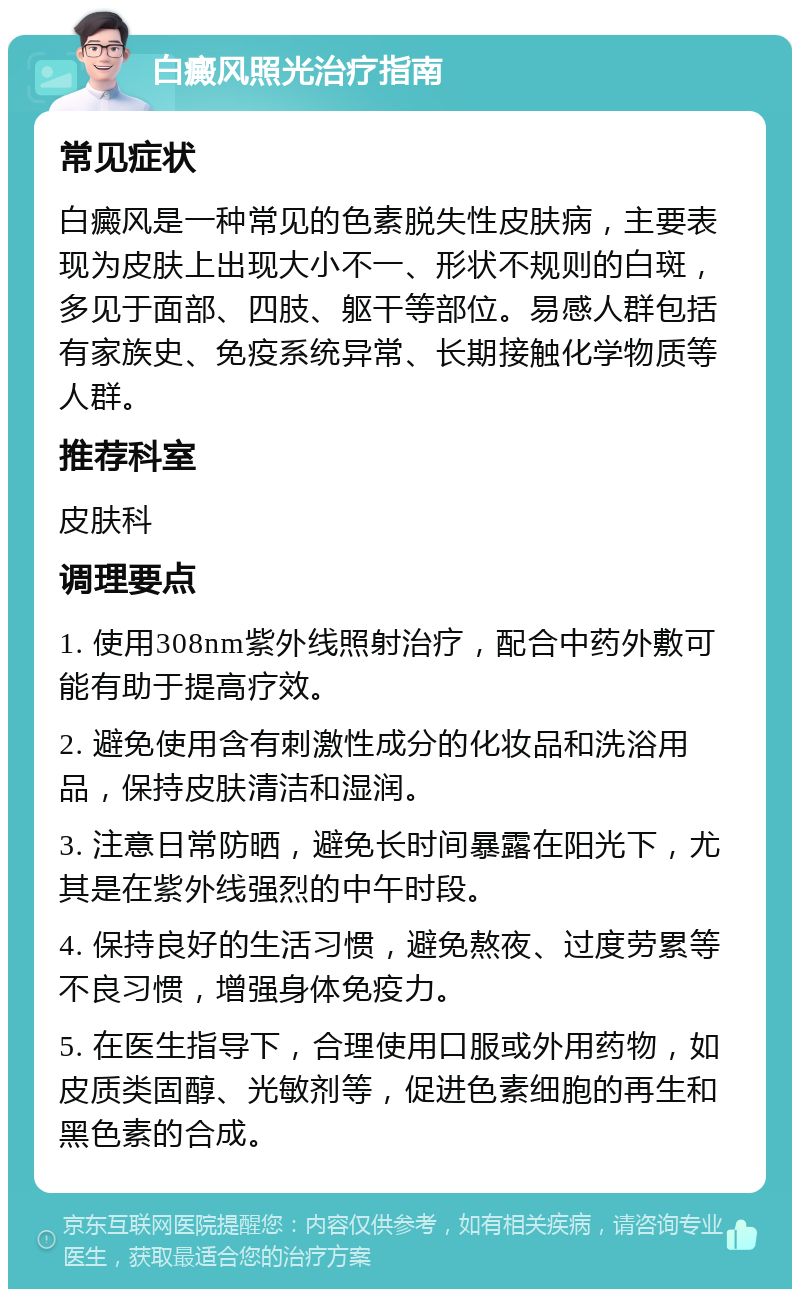 白癜风照光治疗指南 常见症状 白癜风是一种常见的色素脱失性皮肤病，主要表现为皮肤上出现大小不一、形状不规则的白斑，多见于面部、四肢、躯干等部位。易感人群包括有家族史、免疫系统异常、长期接触化学物质等人群。 推荐科室 皮肤科 调理要点 1. 使用308nm紫外线照射治疗，配合中药外敷可能有助于提高疗效。 2. 避免使用含有刺激性成分的化妆品和洗浴用品，保持皮肤清洁和湿润。 3. 注意日常防晒，避免长时间暴露在阳光下，尤其是在紫外线强烈的中午时段。 4. 保持良好的生活习惯，避免熬夜、过度劳累等不良习惯，增强身体免疫力。 5. 在医生指导下，合理使用口服或外用药物，如皮质类固醇、光敏剂等，促进色素细胞的再生和黑色素的合成。