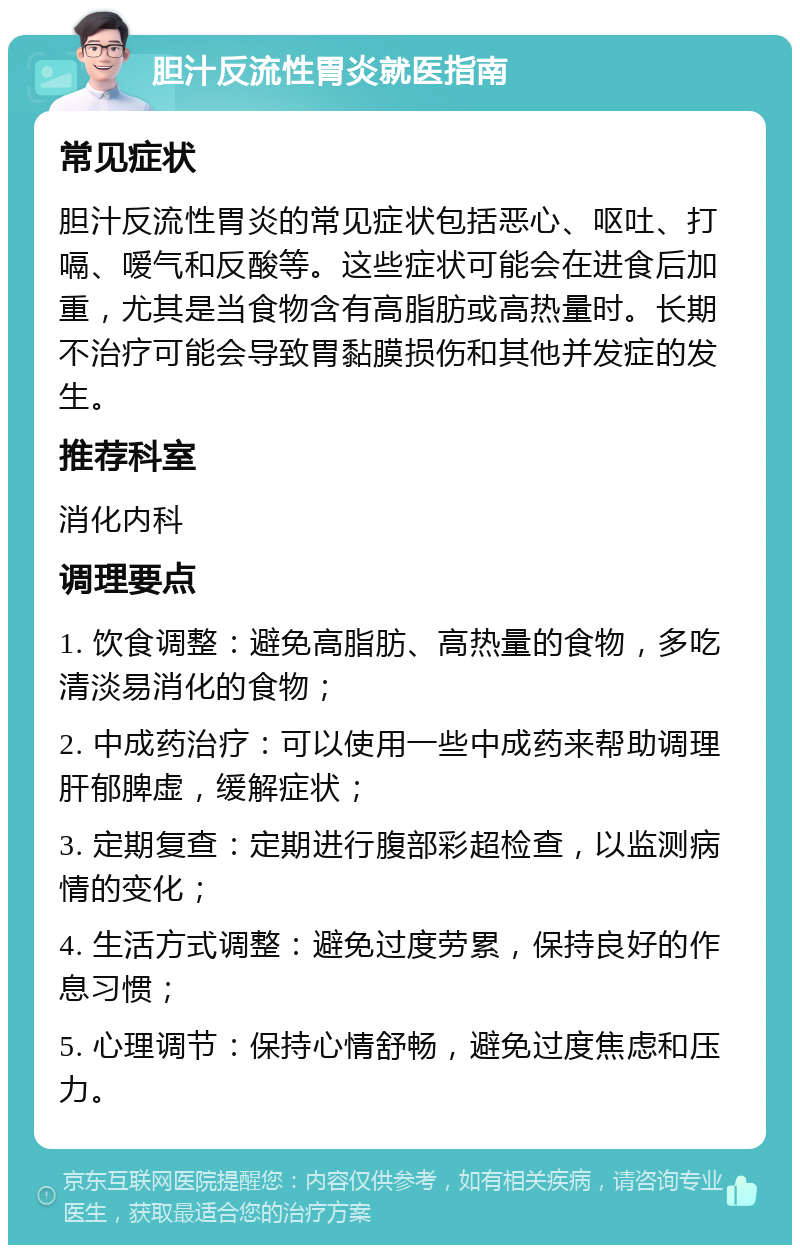 胆汁反流性胃炎就医指南 常见症状 胆汁反流性胃炎的常见症状包括恶心、呕吐、打嗝、嗳气和反酸等。这些症状可能会在进食后加重，尤其是当食物含有高脂肪或高热量时。长期不治疗可能会导致胃黏膜损伤和其他并发症的发生。 推荐科室 消化内科 调理要点 1. 饮食调整：避免高脂肪、高热量的食物，多吃清淡易消化的食物； 2. 中成药治疗：可以使用一些中成药来帮助调理肝郁脾虚，缓解症状； 3. 定期复查：定期进行腹部彩超检查，以监测病情的变化； 4. 生活方式调整：避免过度劳累，保持良好的作息习惯； 5. 心理调节：保持心情舒畅，避免过度焦虑和压力。