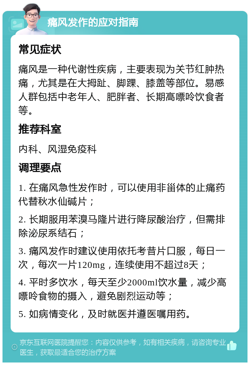 痛风发作的应对指南 常见症状 痛风是一种代谢性疾病，主要表现为关节红肿热痛，尤其是在大拇趾、脚踝、膝盖等部位。易感人群包括中老年人、肥胖者、长期高嘌呤饮食者等。 推荐科室 内科、风湿免疫科 调理要点 1. 在痛风急性发作时，可以使用非甾体的止痛药代替秋水仙碱片； 2. 长期服用苯溴马隆片进行降尿酸治疗，但需排除泌尿系结石； 3. 痛风发作时建议使用依托考昔片口服，每日一次，每次一片120mg，连续使用不超过8天； 4. 平时多饮水，每天至少2000ml饮水量，减少高嘌呤食物的摄入，避免剧烈运动等； 5. 如病情变化，及时就医并遵医嘱用药。