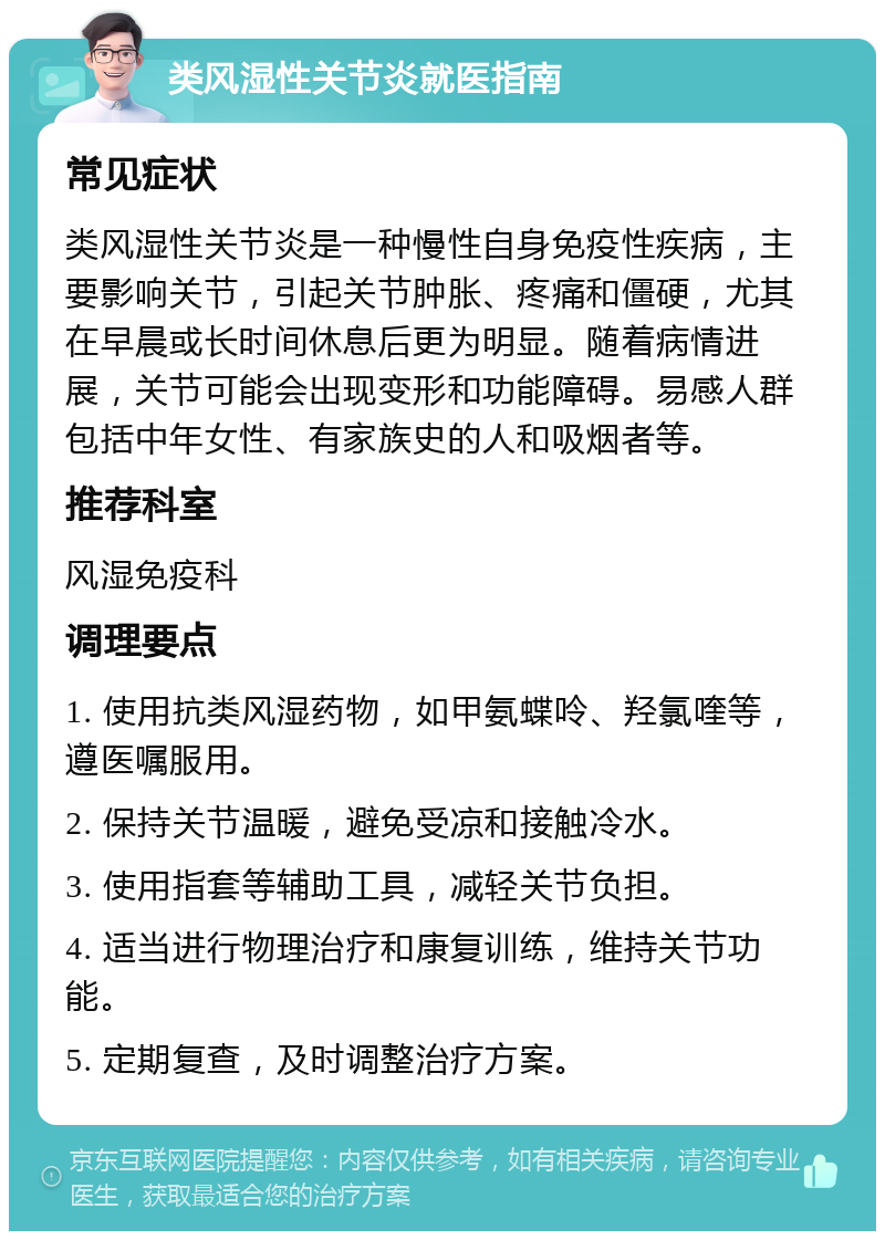 类风湿性关节炎就医指南 常见症状 类风湿性关节炎是一种慢性自身免疫性疾病，主要影响关节，引起关节肿胀、疼痛和僵硬，尤其在早晨或长时间休息后更为明显。随着病情进展，关节可能会出现变形和功能障碍。易感人群包括中年女性、有家族史的人和吸烟者等。 推荐科室 风湿免疫科 调理要点 1. 使用抗类风湿药物，如甲氨蝶呤、羟氯喹等，遵医嘱服用。 2. 保持关节温暖，避免受凉和接触冷水。 3. 使用指套等辅助工具，减轻关节负担。 4. 适当进行物理治疗和康复训练，维持关节功能。 5. 定期复查，及时调整治疗方案。