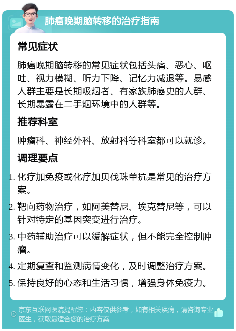 肺癌晚期脑转移的治疗指南 常见症状 肺癌晚期脑转移的常见症状包括头痛、恶心、呕吐、视力模糊、听力下降、记忆力减退等。易感人群主要是长期吸烟者、有家族肺癌史的人群、长期暴露在二手烟环境中的人群等。 推荐科室 肿瘤科、神经外科、放射科等科室都可以就诊。 调理要点 化疗加免疫或化疗加贝伐珠单抗是常见的治疗方案。 靶向药物治疗，如阿美替尼、埃克替尼等，可以针对特定的基因突变进行治疗。 中药辅助治疗可以缓解症状，但不能完全控制肿瘤。 定期复查和监测病情变化，及时调整治疗方案。 保持良好的心态和生活习惯，增强身体免疫力。