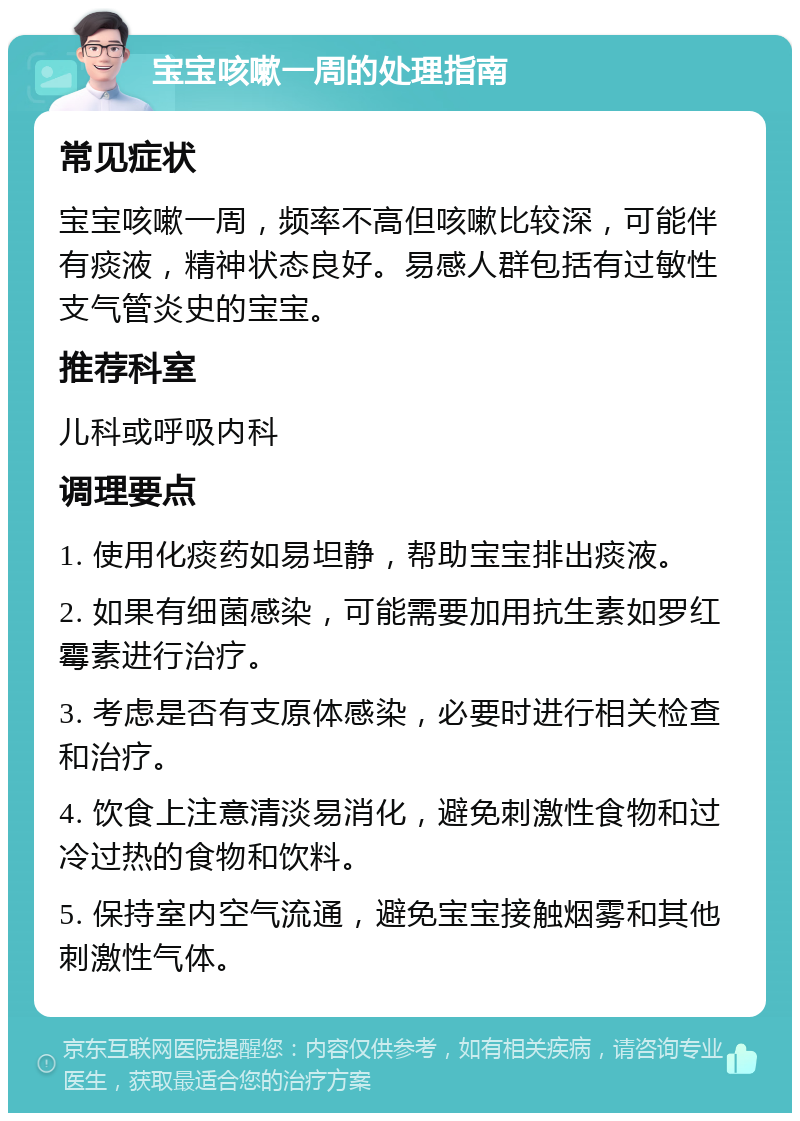 宝宝咳嗽一周的处理指南 常见症状 宝宝咳嗽一周，频率不高但咳嗽比较深，可能伴有痰液，精神状态良好。易感人群包括有过敏性支气管炎史的宝宝。 推荐科室 儿科或呼吸内科 调理要点 1. 使用化痰药如易坦静，帮助宝宝排出痰液。 2. 如果有细菌感染，可能需要加用抗生素如罗红霉素进行治疗。 3. 考虑是否有支原体感染，必要时进行相关检查和治疗。 4. 饮食上注意清淡易消化，避免刺激性食物和过冷过热的食物和饮料。 5. 保持室内空气流通，避免宝宝接触烟雾和其他刺激性气体。