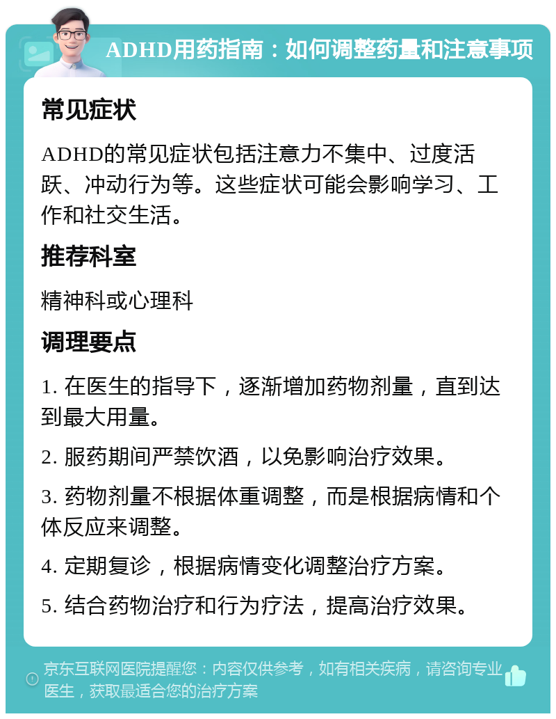 ADHD用药指南：如何调整药量和注意事项 常见症状 ADHD的常见症状包括注意力不集中、过度活跃、冲动行为等。这些症状可能会影响学习、工作和社交生活。 推荐科室 精神科或心理科 调理要点 1. 在医生的指导下，逐渐增加药物剂量，直到达到最大用量。 2. 服药期间严禁饮酒，以免影响治疗效果。 3. 药物剂量不根据体重调整，而是根据病情和个体反应来调整。 4. 定期复诊，根据病情变化调整治疗方案。 5. 结合药物治疗和行为疗法，提高治疗效果。