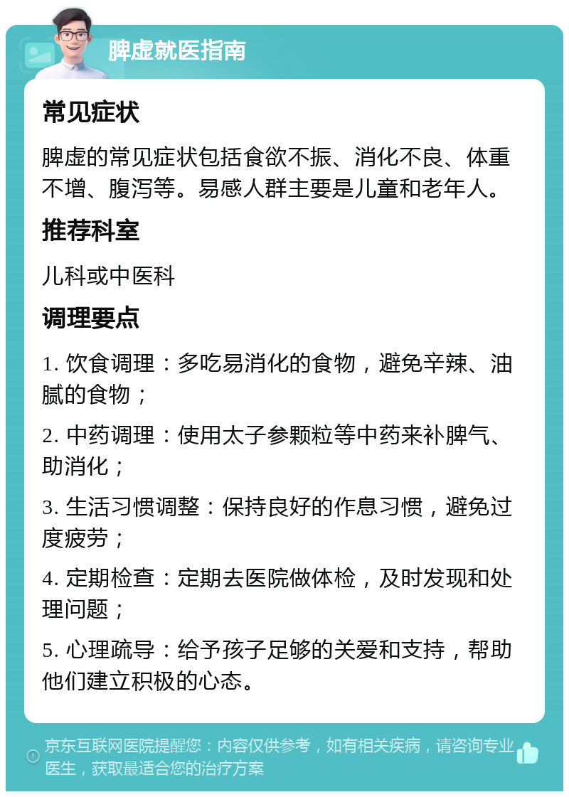 脾虚就医指南 常见症状 脾虚的常见症状包括食欲不振、消化不良、体重不增、腹泻等。易感人群主要是儿童和老年人。 推荐科室 儿科或中医科 调理要点 1. 饮食调理：多吃易消化的食物，避免辛辣、油腻的食物； 2. 中药调理：使用太子参颗粒等中药来补脾气、助消化； 3. 生活习惯调整：保持良好的作息习惯，避免过度疲劳； 4. 定期检查：定期去医院做体检，及时发现和处理问题； 5. 心理疏导：给予孩子足够的关爱和支持，帮助他们建立积极的心态。