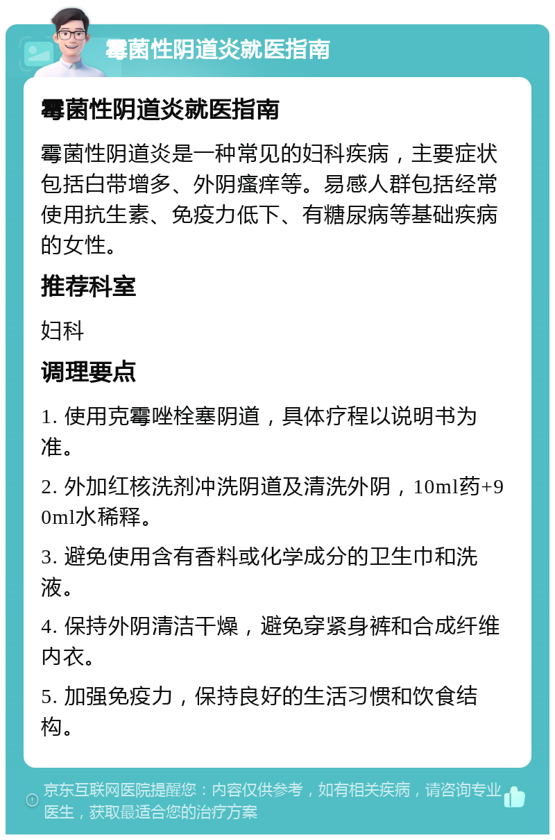 霉菌性阴道炎就医指南 霉菌性阴道炎就医指南 霉菌性阴道炎是一种常见的妇科疾病，主要症状包括白带增多、外阴瘙痒等。易感人群包括经常使用抗生素、免疫力低下、有糖尿病等基础疾病的女性。 推荐科室 妇科 调理要点 1. 使用克霉唑栓塞阴道，具体疗程以说明书为准。 2. 外加红核洗剂冲洗阴道及清洗外阴，10ml药+90ml水稀释。 3. 避免使用含有香料或化学成分的卫生巾和洗液。 4. 保持外阴清洁干燥，避免穿紧身裤和合成纤维内衣。 5. 加强免疫力，保持良好的生活习惯和饮食结构。