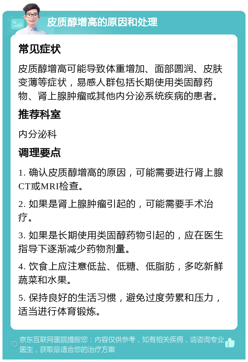 皮质醇增高的原因和处理 常见症状 皮质醇增高可能导致体重增加、面部圆润、皮肤变薄等症状，易感人群包括长期使用类固醇药物、肾上腺肿瘤或其他内分泌系统疾病的患者。 推荐科室 内分泌科 调理要点 1. 确认皮质醇增高的原因，可能需要进行肾上腺CT或MRI检查。 2. 如果是肾上腺肿瘤引起的，可能需要手术治疗。 3. 如果是长期使用类固醇药物引起的，应在医生指导下逐渐减少药物剂量。 4. 饮食上应注意低盐、低糖、低脂肪，多吃新鲜蔬菜和水果。 5. 保持良好的生活习惯，避免过度劳累和压力，适当进行体育锻炼。