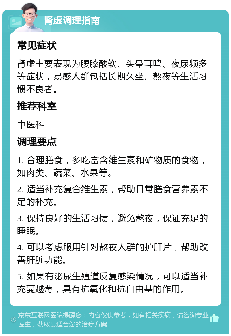 肾虚调理指南 常见症状 肾虚主要表现为腰膝酸软、头晕耳鸣、夜尿频多等症状，易感人群包括长期久坐、熬夜等生活习惯不良者。 推荐科室 中医科 调理要点 1. 合理膳食，多吃富含维生素和矿物质的食物，如肉类、蔬菜、水果等。 2. 适当补充复合维生素，帮助日常膳食营养素不足的补充。 3. 保持良好的生活习惯，避免熬夜，保证充足的睡眠。 4. 可以考虑服用针对熬夜人群的护肝片，帮助改善肝脏功能。 5. 如果有泌尿生殖道反复感染情况，可以适当补充蔓越莓，具有抗氧化和抗自由基的作用。