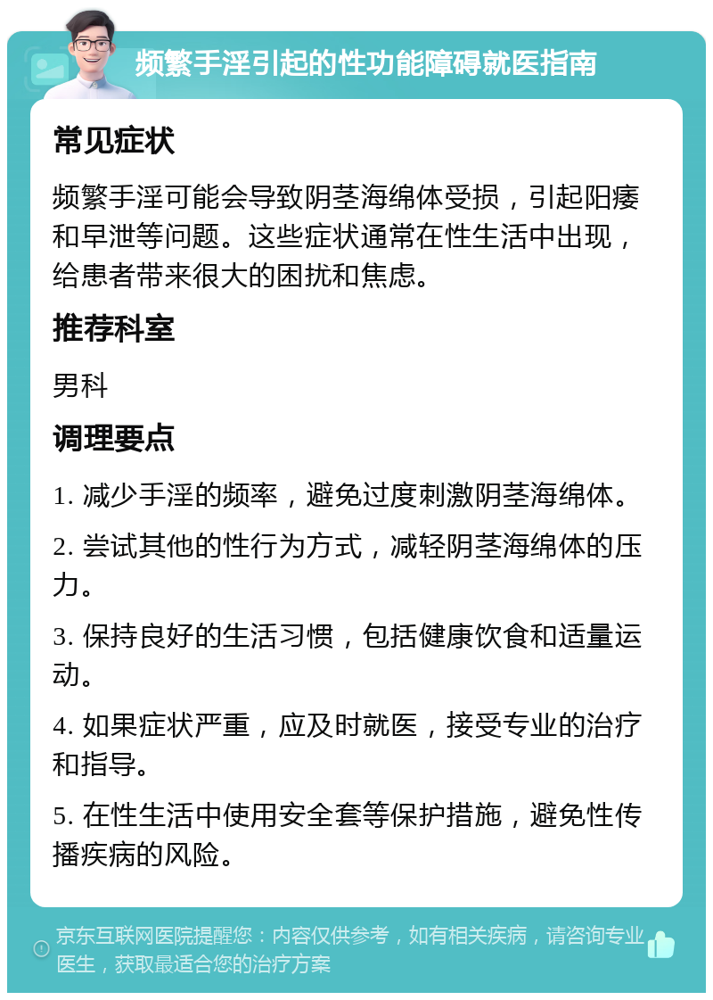 频繁手淫引起的性功能障碍就医指南 常见症状 频繁手淫可能会导致阴茎海绵体受损，引起阳痿和早泄等问题。这些症状通常在性生活中出现，给患者带来很大的困扰和焦虑。 推荐科室 男科 调理要点 1. 减少手淫的频率，避免过度刺激阴茎海绵体。 2. 尝试其他的性行为方式，减轻阴茎海绵体的压力。 3. 保持良好的生活习惯，包括健康饮食和适量运动。 4. 如果症状严重，应及时就医，接受专业的治疗和指导。 5. 在性生活中使用安全套等保护措施，避免性传播疾病的风险。