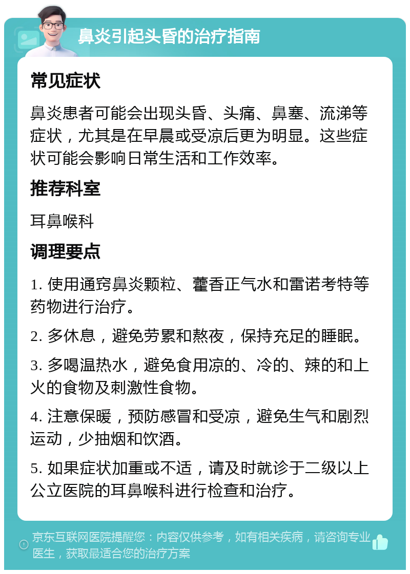 鼻炎引起头昏的治疗指南 常见症状 鼻炎患者可能会出现头昏、头痛、鼻塞、流涕等症状，尤其是在早晨或受凉后更为明显。这些症状可能会影响日常生活和工作效率。 推荐科室 耳鼻喉科 调理要点 1. 使用通窍鼻炎颗粒、藿香正气水和雷诺考特等药物进行治疗。 2. 多休息，避免劳累和熬夜，保持充足的睡眠。 3. 多喝温热水，避免食用凉的、冷的、辣的和上火的食物及刺激性食物。 4. 注意保暖，预防感冒和受凉，避免生气和剧烈运动，少抽烟和饮酒。 5. 如果症状加重或不适，请及时就诊于二级以上公立医院的耳鼻喉科进行检查和治疗。