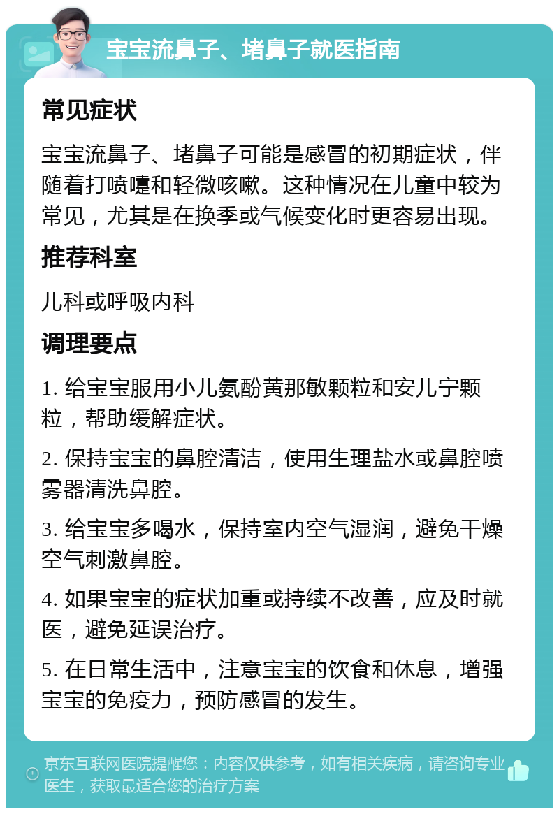 宝宝流鼻子、堵鼻子就医指南 常见症状 宝宝流鼻子、堵鼻子可能是感冒的初期症状，伴随着打喷嚏和轻微咳嗽。这种情况在儿童中较为常见，尤其是在换季或气候变化时更容易出现。 推荐科室 儿科或呼吸内科 调理要点 1. 给宝宝服用小儿氨酚黄那敏颗粒和安儿宁颗粒，帮助缓解症状。 2. 保持宝宝的鼻腔清洁，使用生理盐水或鼻腔喷雾器清洗鼻腔。 3. 给宝宝多喝水，保持室内空气湿润，避免干燥空气刺激鼻腔。 4. 如果宝宝的症状加重或持续不改善，应及时就医，避免延误治疗。 5. 在日常生活中，注意宝宝的饮食和休息，增强宝宝的免疫力，预防感冒的发生。