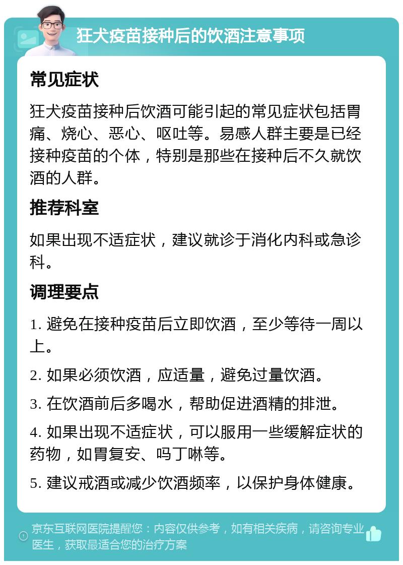 狂犬疫苗接种后的饮酒注意事项 常见症状 狂犬疫苗接种后饮酒可能引起的常见症状包括胃痛、烧心、恶心、呕吐等。易感人群主要是已经接种疫苗的个体，特别是那些在接种后不久就饮酒的人群。 推荐科室 如果出现不适症状，建议就诊于消化内科或急诊科。 调理要点 1. 避免在接种疫苗后立即饮酒，至少等待一周以上。 2. 如果必须饮酒，应适量，避免过量饮酒。 3. 在饮酒前后多喝水，帮助促进酒精的排泄。 4. 如果出现不适症状，可以服用一些缓解症状的药物，如胃复安、吗丁啉等。 5. 建议戒酒或减少饮酒频率，以保护身体健康。