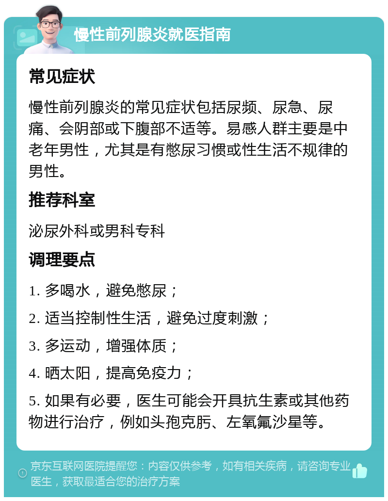 慢性前列腺炎就医指南 常见症状 慢性前列腺炎的常见症状包括尿频、尿急、尿痛、会阴部或下腹部不适等。易感人群主要是中老年男性，尤其是有憋尿习惯或性生活不规律的男性。 推荐科室 泌尿外科或男科专科 调理要点 1. 多喝水，避免憋尿； 2. 适当控制性生活，避免过度刺激； 3. 多运动，增强体质； 4. 晒太阳，提高免疫力； 5. 如果有必要，医生可能会开具抗生素或其他药物进行治疗，例如头孢克肟、左氧氟沙星等。