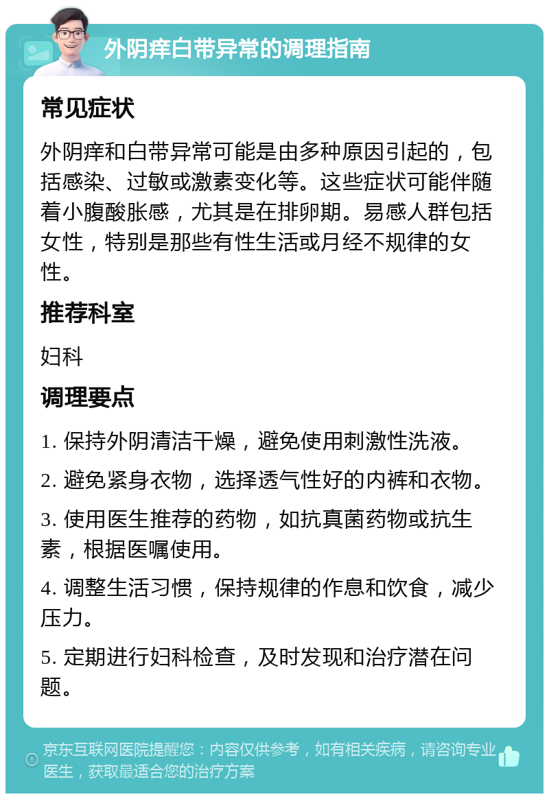 外阴痒白带异常的调理指南 常见症状 外阴痒和白带异常可能是由多种原因引起的，包括感染、过敏或激素变化等。这些症状可能伴随着小腹酸胀感，尤其是在排卵期。易感人群包括女性，特别是那些有性生活或月经不规律的女性。 推荐科室 妇科 调理要点 1. 保持外阴清洁干燥，避免使用刺激性洗液。 2. 避免紧身衣物，选择透气性好的内裤和衣物。 3. 使用医生推荐的药物，如抗真菌药物或抗生素，根据医嘱使用。 4. 调整生活习惯，保持规律的作息和饮食，减少压力。 5. 定期进行妇科检查，及时发现和治疗潜在问题。