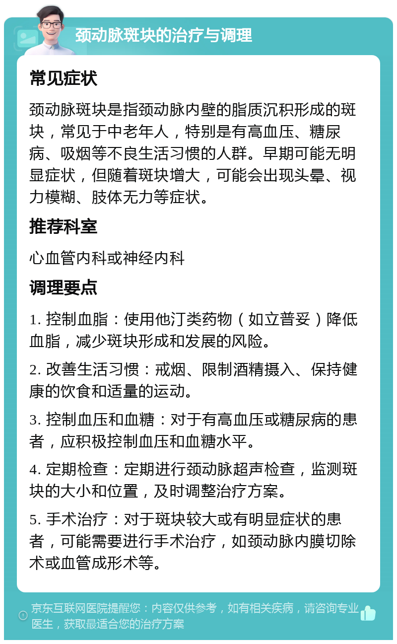 颈动脉斑块的治疗与调理 常见症状 颈动脉斑块是指颈动脉内壁的脂质沉积形成的斑块，常见于中老年人，特别是有高血压、糖尿病、吸烟等不良生活习惯的人群。早期可能无明显症状，但随着斑块增大，可能会出现头晕、视力模糊、肢体无力等症状。 推荐科室 心血管内科或神经内科 调理要点 1. 控制血脂：使用他汀类药物（如立普妥）降低血脂，减少斑块形成和发展的风险。 2. 改善生活习惯：戒烟、限制酒精摄入、保持健康的饮食和适量的运动。 3. 控制血压和血糖：对于有高血压或糖尿病的患者，应积极控制血压和血糖水平。 4. 定期检查：定期进行颈动脉超声检查，监测斑块的大小和位置，及时调整治疗方案。 5. 手术治疗：对于斑块较大或有明显症状的患者，可能需要进行手术治疗，如颈动脉内膜切除术或血管成形术等。