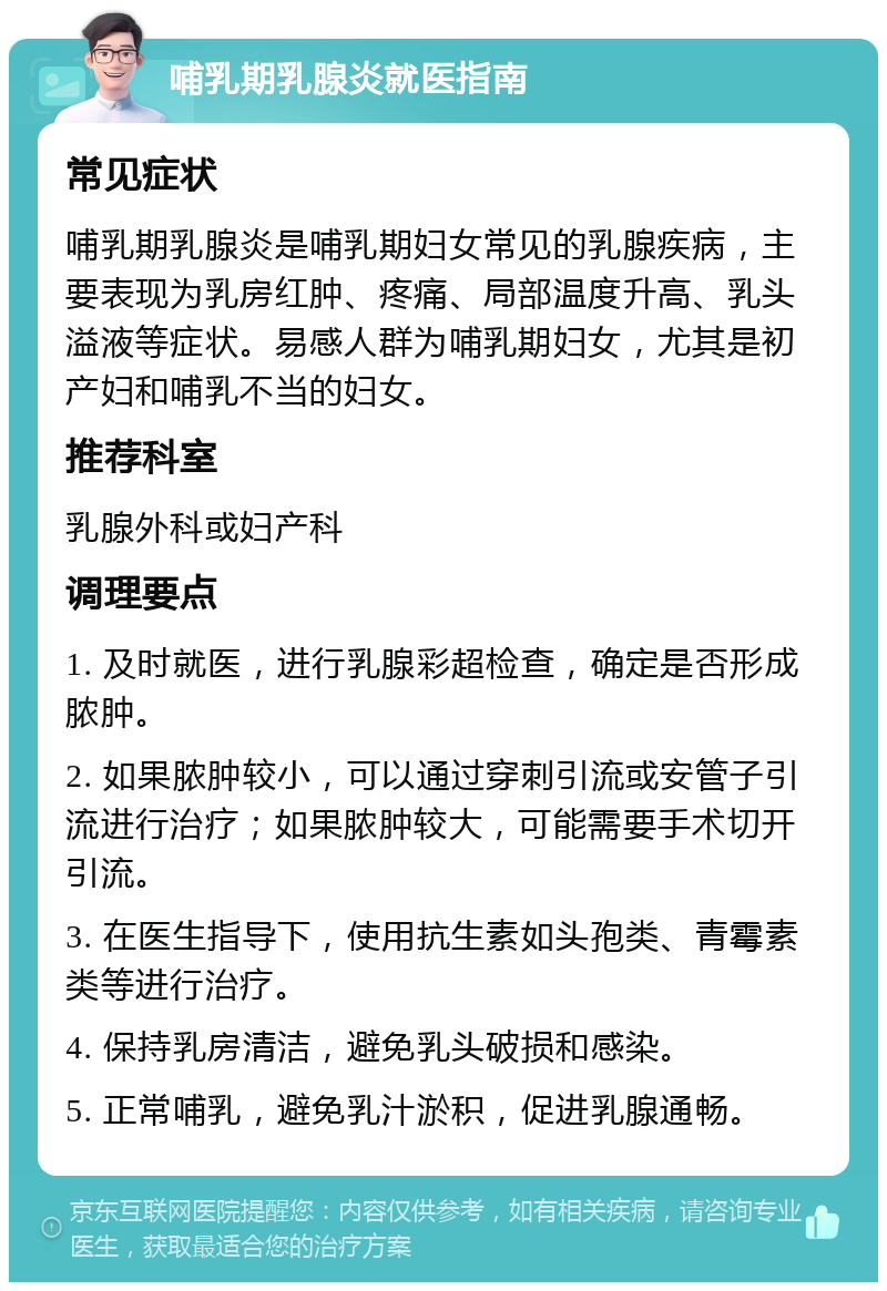 哺乳期乳腺炎就医指南 常见症状 哺乳期乳腺炎是哺乳期妇女常见的乳腺疾病，主要表现为乳房红肿、疼痛、局部温度升高、乳头溢液等症状。易感人群为哺乳期妇女，尤其是初产妇和哺乳不当的妇女。 推荐科室 乳腺外科或妇产科 调理要点 1. 及时就医，进行乳腺彩超检查，确定是否形成脓肿。 2. 如果脓肿较小，可以通过穿刺引流或安管子引流进行治疗；如果脓肿较大，可能需要手术切开引流。 3. 在医生指导下，使用抗生素如头孢类、青霉素类等进行治疗。 4. 保持乳房清洁，避免乳头破损和感染。 5. 正常哺乳，避免乳汁淤积，促进乳腺通畅。