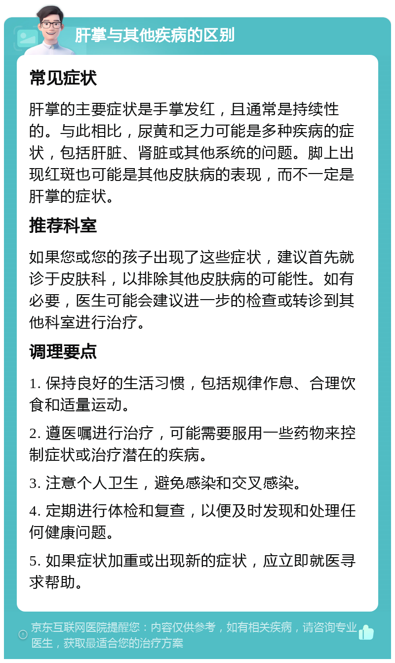 肝掌与其他疾病的区别 常见症状 肝掌的主要症状是手掌发红，且通常是持续性的。与此相比，尿黄和乏力可能是多种疾病的症状，包括肝脏、肾脏或其他系统的问题。脚上出现红斑也可能是其他皮肤病的表现，而不一定是肝掌的症状。 推荐科室 如果您或您的孩子出现了这些症状，建议首先就诊于皮肤科，以排除其他皮肤病的可能性。如有必要，医生可能会建议进一步的检查或转诊到其他科室进行治疗。 调理要点 1. 保持良好的生活习惯，包括规律作息、合理饮食和适量运动。 2. 遵医嘱进行治疗，可能需要服用一些药物来控制症状或治疗潜在的疾病。 3. 注意个人卫生，避免感染和交叉感染。 4. 定期进行体检和复查，以便及时发现和处理任何健康问题。 5. 如果症状加重或出现新的症状，应立即就医寻求帮助。