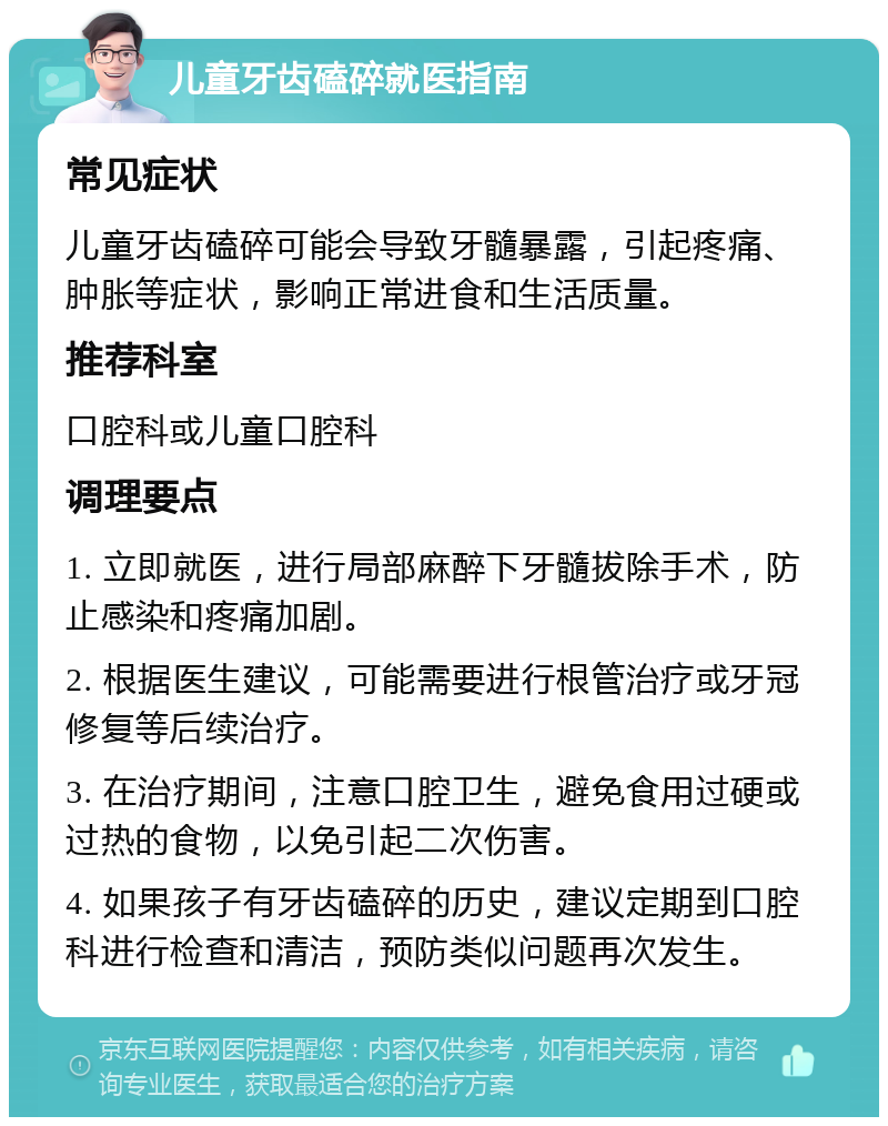 儿童牙齿磕碎就医指南 常见症状 儿童牙齿磕碎可能会导致牙髓暴露，引起疼痛、肿胀等症状，影响正常进食和生活质量。 推荐科室 口腔科或儿童口腔科 调理要点 1. 立即就医，进行局部麻醉下牙髓拔除手术，防止感染和疼痛加剧。 2. 根据医生建议，可能需要进行根管治疗或牙冠修复等后续治疗。 3. 在治疗期间，注意口腔卫生，避免食用过硬或过热的食物，以免引起二次伤害。 4. 如果孩子有牙齿磕碎的历史，建议定期到口腔科进行检查和清洁，预防类似问题再次发生。